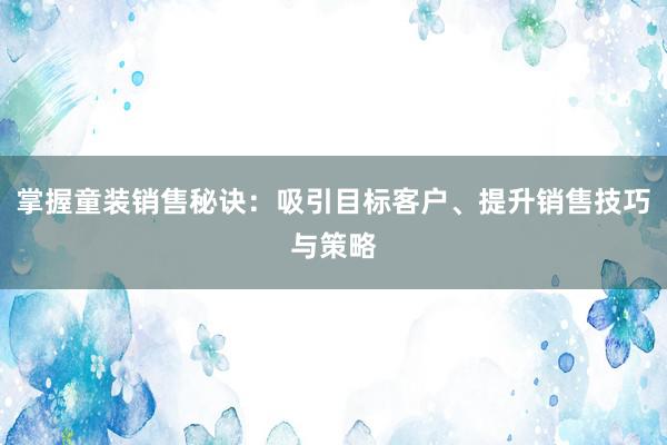 掌握童装销售秘诀：吸引目标客户、提升销售技巧与策略